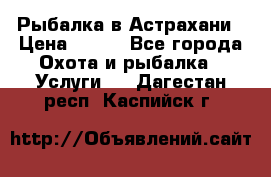 Рыбалка в Астрахани › Цена ­ 500 - Все города Охота и рыбалка » Услуги   . Дагестан респ.,Каспийск г.